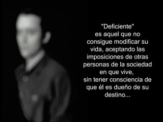 "Deficiente"
es aquel que no
consigue modificar su
vida, aceptando las
imposiciones de otras
personas de la sociedad
en que vive,
sin tener consciencia de
que él es dueño de su
destino...