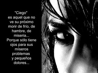 "Ciego"
es aquel que no
ve su próximo
morir de frío, de
hambre, de
miseria...
Porque sólo tiene
ojos para sus
míseros
problemas
y pequeños
dolores...