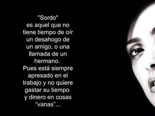 "Sordo"
es aquel que no
tiene tiempo de oír
un desahogo de
un amigo, o una
llamada de un
hermano.
Pues está siempre
apresado en el
trabajo y no quiere
gastar su tiempo
y dinero en cosas
“vanas”...