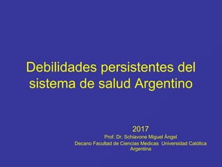 Debilidades persistentes del
sistema de salud Argentino
2017
Prof. Dr. Schiavone Miguel Ángel
Decano Facultad de Ciencias Medicas Universidad Católica
Argentina
 