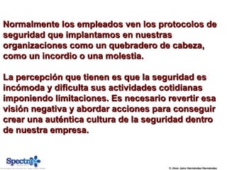 © Jhon Jairo Hernández Hernández
Normalmente los empleados ven los protocolos deNormalmente los empleados ven los protocolos de
seguridad que implantamos en nuestrasseguridad que implantamos en nuestras
organizaciones como un quebradero de cabeza,organizaciones como un quebradero de cabeza,
como un incordio o una molestia.como un incordio o una molestia.
La percepción que tienen es que la seguridad esLa percepción que tienen es que la seguridad es
incómoda y dificulta sus actividades cotidianasincómoda y dificulta sus actividades cotidianas
imponiendo limitaciones. Es necesario revertir esaimponiendo limitaciones. Es necesario revertir esa
visión negativa y abordar acciones para conseguirvisión negativa y abordar acciones para conseguir
crear una auténtica cultura de la seguridad dentrocrear una auténtica cultura de la seguridad dentro
de nuestra empresa.de nuestra empresa.
 
