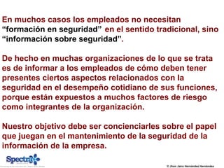 © Jhon Jairo Hernández Hernández
En muchos casos los empleados no necesitan
“formación en seguridad” en el sentido tradicional, sino
“información sobre seguridad”.
De hecho en muchas organizaciones de lo que se trata
es de informar a los empleados de cómo deben tener
presentes ciertos aspectos relacionados con la
seguridad en el desempeño cotidiano de sus funciones,
porque están expuestos a muchos factores de riesgo
como integrantes de la organización.
Nuestro objetivo debe ser concienciarles sobre el papel
que juegan en el mantenimiento de la seguridad de la
información de la empresa.
 