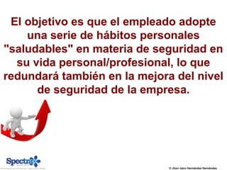 © Jhon Jairo Hernández Hernández
El objetivo es que el empleado adopte
una serie de hábitos personales
"saludables" en materia de seguridad en
su vida personal/profesional, lo que
redundará también en la mejora del nivel
de seguridad de la empresa.
 