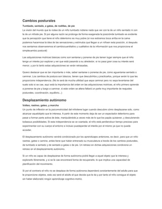 Cambios posturales
Tumbado, sentado, a gatas, de rodillas, de pie
La visión del mundo que le rodea de un niño tumbado notiene nada que ver con la de un niño sentado ni con
la de un niñode pie. Si por alguna razón se prolonga de forma exagerada la posiciónde tumbado es evidente
que la percepción que tiene el niño delentorno es muy pobre (si nos estiramos boca arriba en la cama
podemos hacernosa la idea de las sensaciones y estímulos que llegan a un niñoen esta posición, si después
nos sentamos observaremos el cambiocuantitativo y cualitativo de la información que nos proporciona el
simplecambio postural)

Las adquisiciones motrices básicas como son sentarse y ponerse de pie tienen lugar siempre que el niño
tenga un interés por explorar y ver que está pasando a su alrededor, si no pasa gran cosa su interés será
menor, y por lo tanto estas adquisiciones se verán retrasadas.

Quiero destacar que es tan importante o más, saber sentarse o ponerse de pie, como aguantarse sentado o
caminar. Los cambios de postura son básicos, tienen que descubrirlos y practicarlos, porque serán lo que les
proporcione independencia. (No le será de mucha utilidad que sepa caminar pero no sepa levantarse del
suelo solo si se cae, aquí está la importancia del orden en las adquisiciones motrices, el niño primero aprende
a ponerse de pie y luego a caminar, si este orden se altera faltará un parte muy importante de reajustes
posturales, coordinación, equilibrio...)


Desplazamiento autónomo
Volteo, rastreo, gateo, y marcha
Un punto de inflexión en la psicomotricidad del niñotiene lugar cuando descubre cómo desplazarse solo, como
alcanzar aquelobjeto que le interesa. A partir de este momento deja de ser un espectador delentorno para
pasar a formar parte activa de éste, manipulándolo,a veces más de lo que los papás quisieran, y descubriendo
todassus posibilidades. Si esta independencia se ve coartada, el niño está perdiendoun tiempo precioso para
experimentar con su cuerpo el entorno e incluso puedeperder el interés por el mismo ya que no puede
acceder.

El desplazamiento autónomo vendrá condicionado por los aprendizajes anteriores, es decir, para que un niño
rastree, gatee o camine, antes tiene que haber entrenado su musculatura a través de los cambios posturales,
de tumbado a sentado y de sentado a gatas o de pie. Un retraso en dichas adquisiciones condiciona un
retraso en el desplazamiento autónomo.

Si un niño es capaz de desplazarse de forma autónoma podrá llegar a aquel objeto que le interesa y
explorarlo libremente, y si se le cae encontrará forma de recuperarlo, lo que implica una capacidad de
planificación del movimiento.

Si por el contrario el niño no se desplaza de forma autónoma dependerá constantemente del adulto para que
le proporcione objetos, esta vez será el adulto el que decida que le da y por tanto el niño consigue el objeto
sin haber elaborado ningún aprendizaje cognitivo-motriz.
 