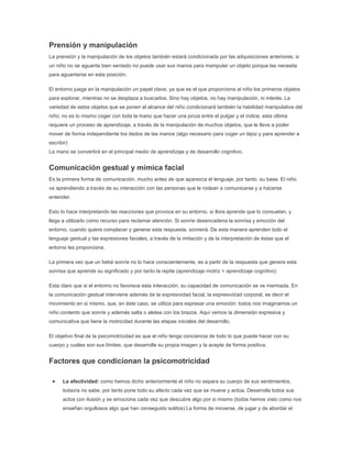 Prensión y manipulación
La prensión y la manipulación de los objetos también estará condicionada por las adquisiciones anteriores; si
un niño no se aguanta bien sentado no puede usar sus manos para manipular un objeto porque las necesita
para aguantarse en esta posición.

El entorno juega en la manipulación un papel clave, ya que es el que proporciona al niño los primeros objetos
para explorar, mientras no se desplaza a buscarlos. Sino hay objetos, no hay manipulación, ni interés. La
variedad de estos objetos que se ponen al alcance del niño condicionará también la habilidad manipulativa del
niño; no es lo mismo coger con toda la mano que hacer una pinza entre el pulgar y el índice, esta última
requiere un proceso de aprendizaje, a través de la manipulación de muchos objetos, que le lleve a poder
mover de forma independiente los dedos de las manos (algo necesario para coger un lápiz y para aprender a
escribir)
La mano se convertirá en el principal medio de aprendizaje y de desarrollo cognitivo.


Comunicación gestual y mímica facial
Es la primera forma de comunicación, mucho antes de que aparezca el lenguaje, por tanto, su base. El niño
va aprendiendo a través de su interacción con las personas que le rodean a comunicarse y a hacerse
entender.

Esto lo hace interpretando las reacciones que provoca en su entorno, si llora aprende que lo consuelan, y
llega a utilizarlo como recurso para reclamar atención. Si sonríe desencadena la sonrisa y emoción del
entorno, cuando quiera complacer y generar esta respuesta, sonreirá. De esta manera aprenden todo el
lenguaje gestual y las expresiones faciales, a través de la imitación y de la interpretación de éstas que el
entorno les proporciona.

La primera vez que un bebé sonríe no lo hace conscientemente, es a partir de la respuesta que genera esta
sonrisa que aprende su significado y por tanto la repite (aprendizaje motriz = aprendizaje cognitivo)

Esta claro que si el entorno no favorece esta interacción, su capacidad de comunicación se ve mermada. En
la comunicación gestual interviene además de la expresividad facial, la expresividad corporal, es decir el
movimiento en si mismo, que, en éste caso, se utiliza para expresar una emoción: todos nos imaginamos un
niño contento que sonríe y además salta o aletea con los brazos. Aquí vemos la dimensión expresiva y
comunicativa que tiene la motricidad durante las etapas iniciales del desarrollo.

El objetivo final de la psicomotricidad es que el niño tenga conciencia de todo lo que puede hacer con su
cuerpo y cuáles son sus límites, que desarrolle su propia imagen y la acepte de forma positiva.


Factores que condicionan la psicomotricidad

      La afectividad: como hemos dicho anteriormente el niño no separa su cuerpo de sus sentimientos,
      todavía no sabe, por tanto pone todo su afecto cada vez que se mueve y actúa. Desarrolla todos sus
      actos con ilusión y se emociona cada vez que descubre algo por si mismo (todos hemos visto como nos
      enseñan orgullosos algo que han conseguido solitos) La forma de moverse, de jugar y de abordar el
 