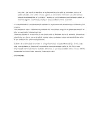 motricidad y que cuando la descubren, al cambiar de un entorno pobre de estímulos a uno rico, se
      quedan saturados por el cambio y no son capaces de asimilar tanta información nueva. Se estancan
      entonces en esta explosión de movimiento y necesitaran ayuda para evolucionar hacia los procesos de
      desarrollo cognitivo posteriores que impliquen la capacidad de mantener la atención.


En cualquiera de estos casos está siempre presente una la psicomotricidad disarmónica que podemos ayudar
a mejorar.
Toda intervención precoz que favorezca y complete esta evolución nos asegurará el aprendizaje armónico de
todas las capacidades físicas y cognitivas.
Tenemos que confiar en la capacidad del niño para superar las diferentes etapas del desarrollo, pero también
estar atentos para darnos cuenta de cuándo necesita nuestra ayuda para avanzar y proporcionársela, antes
de que condicione sus aprendizajes posteriores.

El objetivo de la estimulación psicomotriz es corregir los errores o vacíos de información que el niño puede
haber ido acumulando en el desarrollo psicomotor de sus primeros meses o años de vida. Contra mas
temprana es la intervención mejores resultados obtenemos, ya que la capacidad del sistema nervioso del niño
para asimilar información nueva disminuye a medida que crece.


conocimiento
 