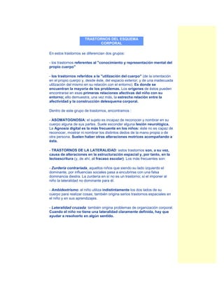 TRASTORNOS DEL ESQUEMA
                            CORPORAL

En estos trastornos se diferencian dos grupos:

- los trastornos referentes al "conocimiento y representación mental del
propio cuerpo"

- los trastornos referidos a la "utilización del cuerpo" (de la orientación
en el propio cuerpo y, desde éste, del espacio exterior; y de una inadecuada
utilización del mismo en su relación con el entorno). Es donde se
encuentran la mayoría de los problemas. Los orígenes de éstos pueden
encontrarse en esas primeras relaciones afectivas del niño con su
entorno; ello demuestra, una vez más, la estrecha relación entre la
afectividad y la construcción delesquema corporal.

Dentro de este grupo de trastornos, encontramos :

- ASOMATOGNOSIA: el sujeto es incapaz de reconocer y nombrar en su
cuerpo alguna de sus partes. Suele esconder alguna lesión neurológica.
La Agnosia digital es la más frecuente en los niños: éste no es capaz de
reconocer, mostrar ni nombrar los distintos dedos de la mano propia o de
otra persona. Suelen haber otras alteraciones motrices acompañando a
ésta.

- TRASTORNOS DE LA LATERALIDAD: estos trastornos son, a su vez,
causa de alteraciones en la estructuración espacial y, por tanto, en la
lectoescritura (y, de ahí, al fracaso escolar). Los más frecuentes son:

- Zurdería contrariada, aquellos niños que siendo su lado izquierdo el
dominante, por influencias sociales pasa a encubrirse con una falsa
dominancia diestra. La zurdería en sí no es un trastorno; sí el imponer al
niño la lateralidad no dominante para él.

- Ambidextrismo: el niño utiliza indistintamente los dos lados de su
cuerpo para realizar cosas; también origina serios trastornos espaciales en
el niño y en sus aprendizajes.

- Lateralidad cruzada: también origina problemas de organización corporal.
Cuando el niño no tiene una lateralidad claramente definida, hay que
ayudar a resolverlo en algún sentido.
 