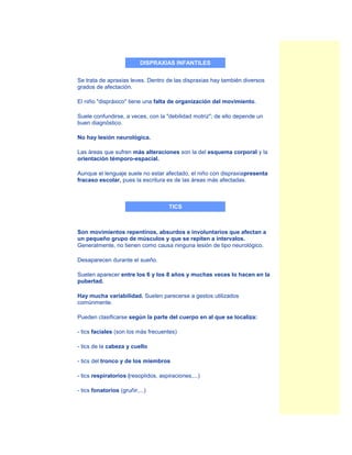 DISPRAXIAS INFANTILES


Se trata de apraxias leves. Dentro de las dispraxias hay también diversos
grados de afectación.

El niño "dispráxico" tiene una falta de organización del movimiento.

Suele confundirse, a veces, con la "debilidad motriz"; de ello depende un
buen diagnóstico.

No hay lesión neurológica.

Las áreas que sufren más alteraciones son la del esquema corporal y la
orientación témporo-espacial.

Aunque el lenguaje suele no estar afectado, el niño con dispraxiapresenta
fracaso escolar, pues la escritura es de las áreas más afectadas.



                                      TICS



Son movimientos repentinos, absurdos e involuntarios que afectan a
un pequeño grupo de músculos y que se repiten a intervalos.
Generalmente, no tienen como causa ninguna lesión de tipo neurológico.

Desaparecen durante el sueño.

Suelen aparecer entre los 6 y los 8 años y muchas veces lo hacen en la
pubertad.

Hay mucha variabilidad. Suelen parecerse a gestos utilizados
comúnmente.

Pueden clasificarse según la parte del cuerpo en al que se localiza:

- tics faciales (son los más frecuentes)

- tics de la cabeza y cuello

- tics del tronco y de los miembros

- tics respiratorios (resoplidos, aspiraciones,...)

- tics fonatorios (gruñir,...)
 