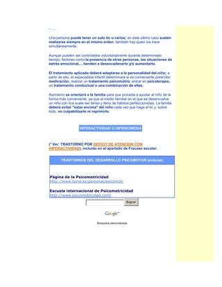 - .....

Una persona puede tener un solo tic o varios; en este último caso suelen
realizarse siempre en el mismo orden; también hay quien los hace
simultáneamente.

Aunque pueden ser controlados voluntariamente durante determinado
tiempo, factores como la presencia de otras personas, las situaciones de
estrés emocional,... tienden a desencadenarlo y/o aumentarlo.

El tratamiento aplicado deberá adaptarse a la personalidad del niño; a
partir de ello, el especialista infantil determinará si es conveniente prescribir
medicación, realizar un tratamiento psicomotriz, entrar en psicoterapia,
un tratamiento conductual o una combinación de ellas.

Asimismo se orientará a la familia para que proceda a ayudar al niño de la
forma más conveniente, ya que el medio familiar en el que se desenvuelve
un niño con tics suele ser tenso y lleno de hábitos perfeccionistas. La familia
deberá evitar "estar encima" del niño cada vez que haga el tic y, sobre
todo, no culpabilizarlo ni reprimirlo.



                    HIPERACTIVIDAD O HIPERCINESIA



(* Ver: TRASTORNO POR DEFICIT DE ATENCION CON
HIPERACTIVIDAD), incluido en el apartado de Fracaso escolar.


          TRASTORNOS DEL DESARROLLO PSICOMOTOR (enlaces)



Página de la Psicomotricidad
http://www.terra.es/personal/psicomot/

Escuela internacional de Psicomotricidad
http://www.psicomotricidad.com/
                                                     Buscar




                                Búsqueda personalizada
 