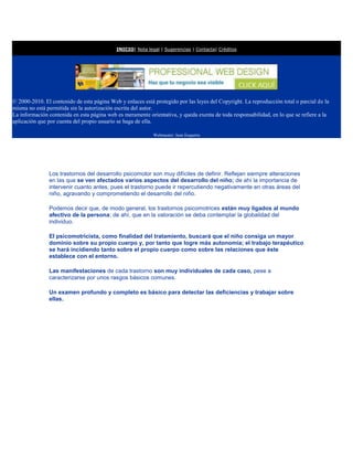 INICIO| Nota legal | Sugerencias | Contacta| Créditos




© 2000-2010. El contenido de esta página Web y enlaces está protegido por las leyes del Copyright. La reproducción total o parcial de la
misma no está permitida sin la autorización escrita del autor.
La información contenida en esta página web es meramente orientativa, y queda exenta de toda responsabilidad, en lo que se refiere a la
aplicación que por cuenta del propio usuario se haga de ella.

                                                            Webmaster: Juan Esquerra




               Los trastornos del desarrollo psicomotor son muy difíciles de definir. Reflejan siempre alteraciones
               en las que se ven afectados varios aspectos del desarrollo del niño; de ahí la importancia de
               intervenir cuanto antes, pues el trastorno puede ir repercutiendo negativamente en otras áreas del
               niño, agravando y comprometiendo el desarrollo del niño.

               Podemos decir que, de modo general, los trastornos psicomotrices están muy ligados al mundo
               afectivo de la persona; de ahí, que en la valoración se deba contemplar la globalidad del
               individuo.

               El psicomotricista, como finalidad del tratamiento, buscará que el niño consiga un mayor
               dominio sobre su propio cuerpo y, por tanto que logre más autonomía; el trabajo terapéutico
               se hará incidiendo tanto sobre el propio cuerpo como sobre las relaciones que éste
               establece con el entorno.

               Las manifestaciones de cada trastorno son muy individuales de cada caso, pese a
               caracterizarse por unos rasgos básicos comunes.

               Un examen profundo y completo es básico para detectar las deficiencias y trabajar sobre
               ellas.
 