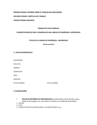 PRIMERA PÁGINA: INFORME SOBRE EL TRABAJO QUE REALIZARON

SEGUNDA PÁGINA: CARÁTULA DEL TRABAJO

TERCERA PÁGINA ADELANTE:



                                 TRABAJO DE FIN DE MÓDULO

    ELEMENTOS BÁSICOS PARA DESARROLLAR UNA UNIDAD DE ENSEÑANZA- APRENDIZAJE



                     TITULO DE LA UNIDAD DE ENSEÑANZA - APRENDIZAJE

                                        (Titulo atractivo)




1.- DATOS REFERENCIALES



UNIVERSIDAD:

FACULTAD:

CARRERA:

ASIGNATURA:

NIVEL:

SEMESTRE:

Nº DE ALUMNOS:                                Nº DE ALUMNAS




2. PLANIFICACIÓN



    I.     DATOS DE INFORMES DE CONFIABILIDAD (escribe fuentes, título del libro, autor,
           editorial, año, página, etc., que estén en relación a tu unidad de aprendizaje)
    1.1 PNUD
    1.2 INE
    1.3 OTRAS INSTITUCIONES (ONG.s, FUNDACIONES, etc.)
 