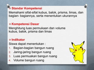  Standar Kompetensi
Memahami sifat-sifat kubus, balok, prisma, limas, dan
bagian- bagiannya, serta menentukan ukurannya
 Kompetensi Dasar
Menghitung luas permukaan dan volume
kubus, balok, prisma dan limas
 Indikator
Siswa dapat menentukan :
1. Bagian-bagian bangun ruang
2. Jaring-jaring bangun ruang
3. Luas permuakan bangun ruang
4. Volume bangun ruang
 
