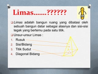 Limas…….??????
 Limas adalah bangun ruang yang dibatasi oleh
sebuah bangun datar sebagai alasnya dan sisi-sisi
tegak yang bertemu pada satu titik.
 Unsur-unsur Limas :
1. Rusuk
2. Sisi/Bidang
3. Titik Sudut
4. Diagonal Bidang
 