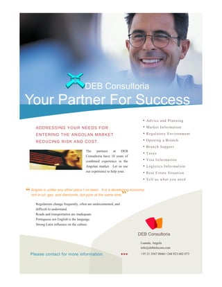 DEB Consultoria
Your Partner For Success
                                                                           •   Ad v ice a nd P la n n i n g

     ADDRESSING YOUR NEEDS FO R                                            •   Mar k et I n fo r ma tio n

     ENTERI NG THE ANGOLAN MARKET                                          •   R e g ul ato r y E n viro n me nt

     REDUCING RISK AND COST.                                               •   Op e n i n g a B ra nc h
                                                                           •   B ra nc h S up p o r t
                                       The    partners    at    DEB
                                                                           •   T axe s
                                       Consultoria have 10 years of
                                       combined experience in the          •   V is a I n fo r ma t io n
                                       Angolan market. Let us use          •   Lo gi s tic s I n fo r mat io n
                                       our experience to help your.        •   R ea l E st ate S it u at io n
                                                                           •   T ell u s wh a t yo u ne ed


“ Angolaoil, unlikeand diamonds, but poor at the same time.” economy
  rich in
          is
             gas,
                    any other place I´ve been. It is a developing


     Regulations change frequently, often are undocumented, and
     difficult to understand.
     Roads and transportation are inadequate.
     Portuguese not English is the language.
     Strong Latin influence on the culture.

                                                                         DEB Consultoria
                                                                          Luanda, Angola
                                                                          info@debtelecom.com

  Please contact for more information.                                +55 21 3547 0046/+244 923 602 073
 