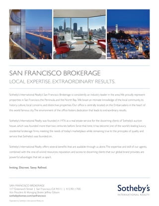 Sotheby’s International Realty’s San Francisco Brokerage is consistently an industry leader in the area.We proudly represent
properties in San Francisco, the Peninsula,and the North Bay. We boast an intimate knowledge of the local community,its
history, culture, local concerns, and distinctive properties.Our office is centrally located on the Embarcadero in the heart of
this world famous city.The environment of the office fosters dedication that leads to extraordinary results.
Sotheby’s International Realty was founded in 1976 as a real estate service for the discerning clients of Sotheby’s auction
house,which was founded more than two centuries before.Since that time,it has become one of the world’s leading luxury
residential brokerage firms,meeting the needs of today’s marketplace while remaining true to the principles of quality and
service that Sotheby’s was founded on.
Sotheby’s International Realty offers several benefits that are available through us alone.The expertise and skill of our agents,
combined with the one-of-a-kind resources, reputation,and access to discerning clients that our global brand provides,are
powerful advantages that set us apart.
Inviting. Discreet. Savvy. Refined.
san francisco brokerage
117 Greenwich Street | San Francisco, CA 94111 | 415.901.1700
Vice President & Managing Broker, Jeffrey Gibson
sothebyshomes.com/sanfrancisco
Operated by Sotheby’s International Realty, Inc.
san francisco Brokerage
Local Expertise. Extraordinary Results.
 
