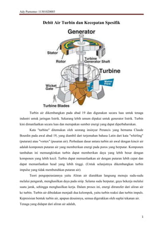 Ady Purnomo- 11301020003

Debit Air Turbin dan Kecepatan Spesifik

Turbin air dikembangkan pada abad 19 dan digunakan secara luas untuk tenaga
industri untuk jaringan listrik. Sekarang lebih umum dipakai untuk generator listrik. Turbin
kini dimanfaatkan secara luas dan merupakan sumber energi yang dapat diperbaharukan.
Kata "turbine" ditemukan oleh seorang insinyur Perancis yang bernama Claude
Bourdin pada awal abad 19, yang diambil dari terjemahan bahasa Latin dari kata "whirling"
(putaran) atau "vortex" (pusaran air). Perbedaan dasar antara turbin air awal dengan kincir air
adalah komponen putaran air yang memberikan energi pada poros yang berputar. Komponen
tambahan ini memungkinkan turbin dapat memberikan daya yang lebih besar dengan
komponen yang lebih kecil. Turbin dapat memanfaatkan air dengan putaran lebih cepat dan
dapat memanfaatkan head yang lebih tinggi. (Untuk selanjutnya dikembangkan turbin
impulse yang tidak membutuhkan putaran air).
Teori pengoperasiannya yaitu Aliran air diarahkan langsung menuju sudu-sudu
melalui pengarah, menghasilkan daya pada sirip. Selama sudu berputar, gaya bekerja melalui
suatu jarak, sehingga menghasilkan kerja. Dalam proses ini, energi ditransfer dari aliran air
ke turbin. Turbin air dibedakan menjadi dua kelompok, yaitu turbin reaksi dan turbin impuls.
Kepresisian bentuk turbin air, apapun desainnya, semua digerakkan oleh suplai tekanan air.
Tenaga yang didapat dari aliran air adalah,

1

 