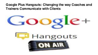 Google Plus Hangouts: Changing the way Coaches and
Trainers Communicate with Clients
 
