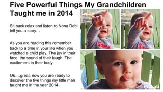 Five Powerful Things My Grandchildren
Taught me in 2014
Sit back relax and listen to Nona Debi
tell you a story…
As you are reading this remember
back to a time in your life when you
watched a child play. The joy in their
face, the sound of their laugh. The
excitement in their body.
Ok….great, now you are ready to
discover the five things my little man
taught me in the year 2014.
 