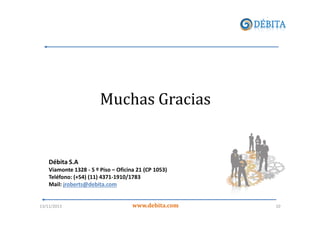 Muchas Gracias

Débita S.A
Viamonte 1328 - 5 º Piso – Oficina 21 (CP 1053)
Teléfono: (+54) (11) 4371-1910/1783
Mail: jroberts@debita.com

13/11/2013

www.debita.com

10

 