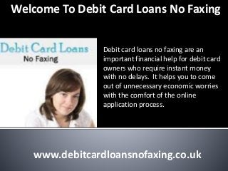 Welcome To Debit Card Loans No Faxing
Debit card loans no faxing are an
important financial help for debit card
owners who require instant money
with no delays. It helps you to come
out of unnecessary economic worries
with the comfort of the online
application process.
www.debitcardloansnofaxing.co.uk
 