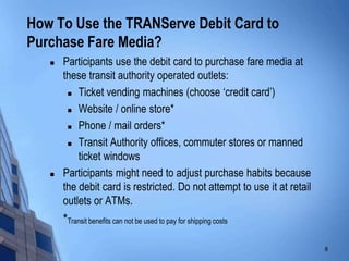 How To Use the TRANServe Debit Card to
Purchase Fare Media?
      Participants use the debit card to purchase fare media at
       these transit authority operated outlets:
         Ticket vending machines (choose „credit card‟)

         Website / online store*

         Phone / mail orders*

         Transit Authority offices, commuter stores or manned

           ticket windows
      Participants might need to adjust purchase habits because
       the debit card is restricted. Do not attempt to use it at retail
       outlets or ATMs.
       *Transit benefits can not be used to pay for shipping costs.

                                                                          8
 