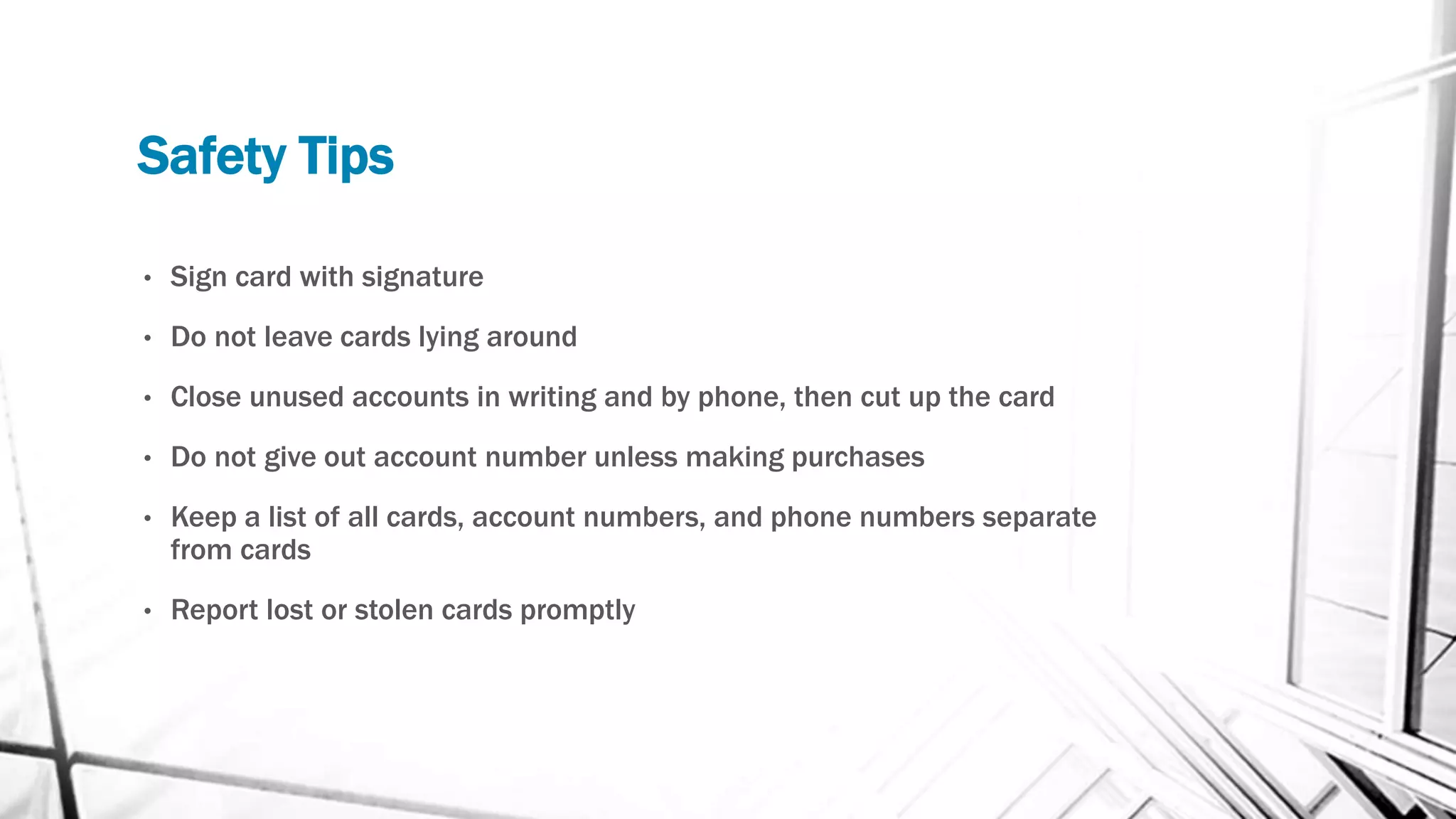 Safety Tips
• Sign card with signature
• Do not leave cards lying around
• Close unused accounts in writing and by phone, then cut up the card
• Do not give out account number unless making purchases
• Keep a list of all cards, account numbers, and phone numbers separate
from cards
• Report lost or stolen cards promptly
 