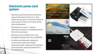 Electronic purse card
system
• Electronic purse (ePurse) An electronic
purse is the store of value on a card,
which can be used in a manner similar to
cash to pay for travel or for other small-
scale transactions.
• The electronic “purse” is secure
information stored in a dedicated area or
file in the smart-card.
• Electronic purse systems are in use
throughout Europe since the mid-1990s.
• In Austria and Germany, almost all
current bank cards now include
electronic purses, whereas the electronic
purse has been recently phased out in
the Netherlands.
 