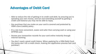Advantages of Debit Card
• Able to reduce the risk of getting in to credit card debt, by ensuring you’re
spending your own money, and not over-extending yourself by getting a
credit card balance you may not be able to repay.
• Any purchase that you make on your card is covered and protected by
VISA’s Zero Liability policy .
• It’s a lot more convenient, easier and safer than carrying cash or using your
EFTPOS card.
• Access your transaction records for your card online instantly through
internet banking.
• You don’t need a good credit history. When applying for a VISA Debit Card,
the banks don’t do a credit check, making the application process fast (and
painless!)
 