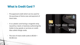 What is Credit Card ?
• Pre-approved credit which can be used for
the purchase of items now and payment of
them later.
• It is a plastic card having a magnetic strip,
issued by a bank or business authorizing the
holder to buy goods or services on credit.
Also called charge cards.
• The size of most credit cards is 85.60 ×
53.98 mm
 