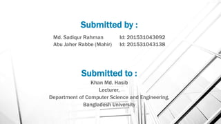 Submitted by :
Md. Sadiqur Rahman Id: 201531043092
Abu Jaher Rabbe (Mahir) Id: 201531043138
Submitted to :
Khan Md. Hasib
Lecturer,
Department of Computer Science and Engineering,
Bangladesh University
 