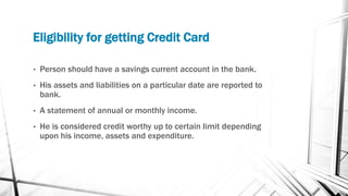 Eligibility for getting Credit Card
• Person should have a savings current account in the bank.
• His assets and liabilities on a particular date are reported to
bank.
• A statement of annual or monthly income.
• He is considered credit worthy up to certain limit depending
upon his income, assets and expenditure.
 