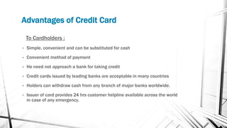 Advantages of Credit Card
To Cardholders :
• Simple, convenient and can be substituted for cash
• Convenient method of payment
• He need not approach a bank for taking credit
• Credit cards issued by leading banks are acceptable in many countries
• Holders can withdraw cash from any branch of major banks worldwide.
• Issuer of card provides 24 hrs customer helpline available across the world
in case of any emergency.
 