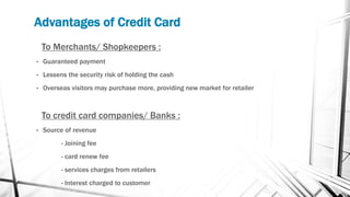Advantages of Credit Card
To Merchants/ Shopkeepers :
• Guaranteed payment
• Lessens the security risk of holding the cash
• Overseas visitors may purchase more, providing new market for retailer
To credit card companies/ Banks :
• Source of revenue
- Joining fee
- card renew fee
- services charges from retailers
- Interest charged to customer
 