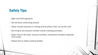 Safety Tips
• Sign card with signature
• Do not leave cards lying around
• Close unused accounts in writing and by phone, then cut up the card
• Do not give out account number unless making purchases
• Keep a list of all cards, account numbers, and phone numbers separate
from cards
• Report lost or stolen cards promptly
 