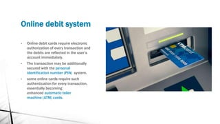 Online debit system
• Online debit cards require electronic
authorization of every transaction and
the debits are reflected in the user’s
account immediately.
• The transaction may be additionally
secured with the personal
identification number (PIN) system.
• some online cards require such
authentication for every transaction,
essentially becoming
enhanced automatic teller
machine (ATM) cards.
 