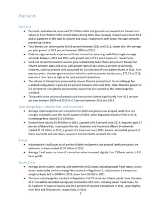 2
Highlights
Card Use
 Payment card networks processed 53.7 billion debit and general-use prepaid card transactions
valued at $2.07 trillion in the United States during 2013; dual-message networks processed 65.4
and 63.8 percent of the total by volume and value, respectively, with single-message networks
processing the rest.
 Total transaction volume grew by 6.8 percent between 2012 and 2013, slower than the average
per year growth of 10.2 percent between 2009 and 2012.
 Dual-message networks experienced faster transaction volume growth than single-message
networks between 2012 and 2013, with growth rates of 9.1 and 2.6 percent, respectively.
 Card-not-present transaction volume grew substantially faster than card-present transaction
volume between 2012 and 2013, with growth rates of 18.1 and 5.2 percent, respectively.
However, card-not-present only accounted for 13.0 percent of transaction volume in 2013. As in
previous years, the average transaction value for card-not-present transactions, $70.32 in 2013,
was more than twice as high as for card-present transactions.
 The volume of transactions processed by issuers that are exempt from the interchange fee
standard in Regulation II grew by 8.4 percent between 2012 and 2013, faster than the growth of
5.9 percent for transactions processed by issuers that are covered by the interchange fee
standard.
 The growth in the volume of prepaid card transactions slowed significantly from 36.2 percent
per year between 2009 and 2012 to 4.7 percent between 2012 and 2013.
Interchange fees, network fees, and incentives
 Average interchange fees per transaction for debit and general-use prepaid cards have not
changed materially since the fourth quarter of 2011, when Regulation II took effect. In 2013,
interchange fees totaled $16.33 billion.
 Network fees totaled $5.48 billion in 2013, a growth of 8.3 percent since 2012. Acquirers paid 57
percent of these fees; issuers paid the rest. Payments and incentives offered by networks
totaled $1.25 billion in 2013, a growth of 1.6 percent since 2012. Issuers received 64 percent of
these payments and incentives; acquirers and merchants received the rest.
Fraud
 Industrywide fraud losses to all parties of debit and general-use prepaid card transactions are
estimated to have totaled $1.57 billion in 2013.
 Average fraud losses as share of transaction value increased slightly from 7.8 basis points to 8.0
basis points.
Issuer Costs
 Average authorization, clearing, and settlement (ACS) costs, excluding issuer fraud losses, across
issuers covered by the interchange fee standard in Regulation II, calculated on a transaction-
weighted basis, fell to $0.044 in 2013, down from $0.050 in 2011.
 The base interchange fee standard in Regulation II of 21 cents plus 5 basis points times the value
of a transaction exceeded average per-transaction ACS costs, including issuer fraud losses, for
63.5 percent of covered issuers and 99.3 percent of covered transactions in 2013, down slightly
from 66.0 and 99.6 percent, respectively, in 2011.
 