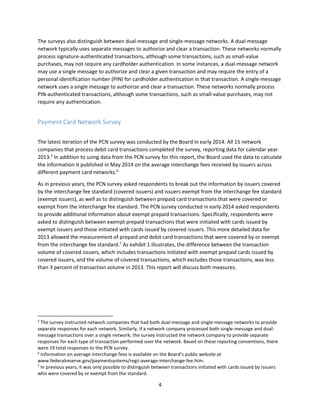 4
The surveys also distinguish between dual-message and single-message networks. A dual-message
network typically uses separate messages to authorize and clear a transaction. These networks normally
process signature-authenticated transactions, although some transactions, such as small-value
purchases, may not require any cardholder authentication. In some instances, a dual-message network
may use a single message to authorize and clear a given transaction and may require the entry of a
personal identification number (PIN) for cardholder authentication in that transaction. A single-message
network uses a single message to authorize and clear a transaction. These networks normally process
PIN-authenticated transactions, although some transactions, such as small-value purchases, may not
require any authentication.
Payment Card Network Survey
The latest iteration of the PCN survey was conducted by the Board in early 2014. All 15 network
companies that process debit card transactions completed the survey, reporting data for calendar year
2013.5
In addition to using data from the PCN survey for this report, the Board used the data to calculate
the information it published in May 2014 on the average interchange fees received by issuers across
different payment card networks.6
As in previous years, the PCN survey asked respondents to break out the information by issuers covered
by the interchange fee standard (covered issuers) and issuers exempt from the interchange fee standard
(exempt issuers), as well as to distinguish between prepaid card transactions that were covered or
exempt from the interchange fee standard. The PCN survey conducted in early 2014 asked respondents
to provide additional information about exempt prepaid transactions. Specifically, respondents were
asked to distinguish between exempt prepaid transactions that were initiated with cards issued by
exempt issuers and those initiated with cards issued by covered issuers. This more detailed data for
2013 allowed the measurement of prepaid and debit card transactions that were covered by or exempt
from the interchange fee standard.7
As exhibit 1 illustrates, the difference between the transaction
volume of covered issuers, which includes transactions initiated with exempt prepaid cards issued by
covered issuers, and the volume of covered transactions, which excludes those transactions, was less
than 3 percent of transaction volume in 2013. This report will discuss both measures.
5
The survey instructed network companies that had both dual-message and single-message networks to provide
separate responses for each network. Similarly, if a network company processed both single-message and dual-
message transactions over a single network, the survey instructed the network company to provide separate
responses for each type of transaction performed over the network. Based on these reporting conventions, there
were 19 total responses to the PCN survey.
6
Information on average interchange fees is available on the Board’s public website at
www.federalreserve.gov/paymentsystems/regii-average-interchange-fee.htm.
7
In previous years, it was only possible to distinguish between transactions initiated with cards issued by issuers
who were covered by or exempt from the standard.
 