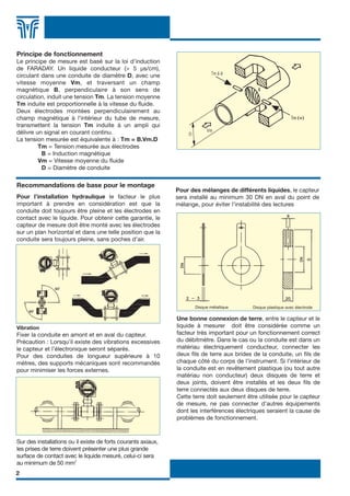 2
Principe de fonctionnement
Le principe de mesure est basé sur la loi d’induction
de FARADAY. Un liquide conducteur (> 5 µs/cm),
circulant dans une conduite de diamètre D, avec une
vitesse moyenne Vm, et traversant un champ
magnétique B, perpendiculaire à son sens de
circulation, induit une tension Tm. La tension moyenne
Tm induite est proportionnelle à la vitesse du fluide.
Deux électrodes montées perpendiculairement au
champ magnétique à l’intérieur du tube de mesure,
transmettent la tension Tm induite à un ampli qui
délivre un signal en courant continu.
La tension mesurée est équivalente à : Tm = B.Vm.D
Tm = Tension mesurée aux électrodes
B = Induction magnétique
Vm = Vitesse moyenne du fluide
D = Diamètre de conduite
Vibration
Fixer la conduite en amont et en aval du capteur.
Précaution : Lorsqu’il existe des vibrations excessives
le capteur et l’électronique seront séparés.
Pour des conduites de longueur supérieure à 10
mètres, des supports mécaniques sont recommandés
pour minimiser les forces externes.
In installations where strong axial ground currents can be
found, the earth connections should have at least 50 mm2
in
contact with the liquid.
Mixtures of different liquids. The sensor should be installed
a minimum of 30DN from the point of mixture to avoid
unstabilities in the readings.
Une bonne connexion de terre, entre le capteur et le
liquide à mesurer doit être considérée comme un
facteur très important pour un fonctionnement correct
du débitmètre. Dans le cas ou la conduite est dans un
matériau électriquement conducteur, connecter les
deux fils de terre aux brides de la conduite, un fils de
chaque côté du corps de l’instrument. Si l’intérieur de
la conduite est en revêtement plastique (ou tout autre
matériau non conducteur) deux disques de terre et
deux joints, doivent être installés et les deux fils de
terre connectés aux deux disques de terre.
Cette terre doit seulement être utilisée pour le capteur
de mesure, ne pas connecter d’autres équipements
dont les interférences électriques seraient la cause de
problèmes de fonctionnement.
Disque métallique Disque plastique avec électrode
Pour des mélanges de différents liquides, le capteur
sera installé au minimum 30 DN en aval du point de
mélange, pour éviter l’instabilité des lectures
Recommandations de base pour le montage
Pour l’installation hydraulique le facteur le plus
important à prendre en considération est que la
conduite doit toujours être pleine et les électrodes en
contact avec le liquide. Pour obtenir cette garantie, le
capteur de mesure doit être monté avec les électrodes
sur un plan horizontal et dans une telle position que la
conduite sera toujours pleine, sans poches d’air.
Sur des installations ou il existe de forts courants axiaux,
les prises de terre doivent présenter une plus grande
surface de contact avec le liquide mesuré, celui-ci sera
au minimum de 50 mm2
FLOMID FR 6/11/07 17:35 Page 2
 