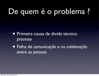De quem é o problema ?

                      • Primeira causa de divida técnica:
                              processo
                      • Falha de comunicação e na colaboração
                              entre as pessoas



sexta-feira, 28 de setembro de 12
 