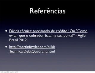 Referências

        • Dívida técnica: precisando de crédito? Ou "Como
                evitar que o cobrador bata na sua porta!" - Agile
                Brazil 2012
        • http://martinfowler.com/bliki/
                TechnicalDebtQuadrant.html




sexta-feira, 28 de setembro de 12
 
