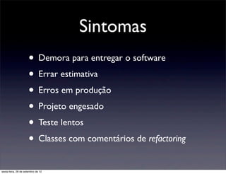 Sintomas
                      • Demora para entregar o software 
                      • Errar estimativa
                      • Erros em produção 
                      • Projeto engesado
                      • Teste lentos 
                      • Classes com comentários de refactoring 
sexta-feira, 28 de setembro de 12
 