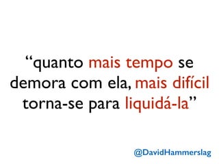 “quanto mais tempo se
demora com ela, mais difícil
torna-se para liquidá-la”
@DavidHammerslag
 