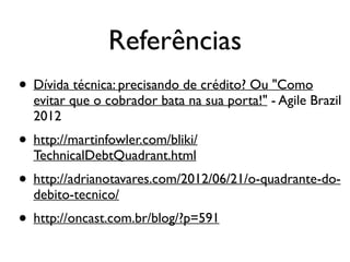 Referências
• Dívida técnica: precisando de crédito? Ou "Como
evitar que o cobrador bata na sua porta!" - Agile Brazil
2012
• http://martinfowler.com/bliki/
TechnicalDebtQuadrant.html
• http://adrianotavares.com/2012/06/21/o-quadrante-do-
debito-tecnico/
• http://oncast.com.br/blog/?p=591
 