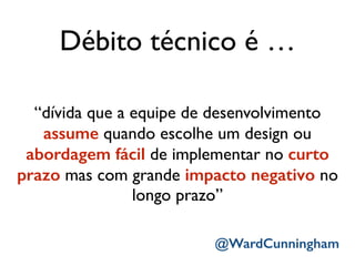 Débito técnico é …
“dívida que a equipe de desenvolvimento
assume quando escolhe um design ou
abordagem fácil de implementar no curto
prazo mas com grande impacto negativo no
longo prazo”
@WardCunningham
 