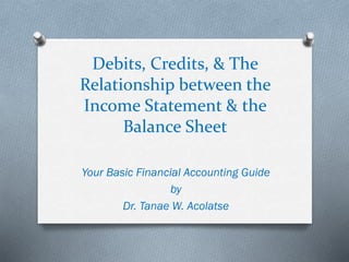 Debits, Credits, & The
Relationship between the
Income Statement & the
Balance Sheet
Your Basic Financial Accounting Guide
by
Dr. Tanae W. Acolatse
 