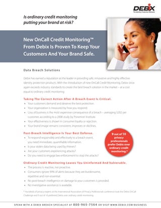 Is ordinary credit monitoring
          putting your brand at risk?


          New OnCall Credit Monitoring™
          From Debix Is Proven To Keep Your
          Customers And Your Brand Safe.


          D at a Breach S olutions

          Debix has earned a reputation as the leader in providing safe, innovative and highly e ective
          identity protection products. With the introduction of new OnCall Credit Monitoring, Debix once
          again exceeds industry standards to create the best breach solution in the market – at a cost
          equal to ordinary credit monitoring.

          Tak ing The Correc t Ac tion Af te r A B re a c h Eve nt I s Cr i t i c a l.
           • Your customers demand and deserve the best protection.
           • Your organization is measured by how you respond.
           • Loss of business is the most expensive consequence of a breach – averaging $202 per
               customer, according to a 2008 study by Ponemon Institute.
           • Your e ectiveness is shown in consumer loyalty or rejection.
           • Your brand image remains consistent, improves or declines.

          Post-Breach I ntelligence Is Yo u r B e s t D e fe n s e.                                     9 out of 10
           • To respond responsibly and e ectively to a breach event,                                   privacy
               you need immediate, quanti able information.                                          professionals
                                                                                                   prefer Debix over
           • Is your stolen data being used by thieves?                                             ordinary credit
           • Are your customers experiencing attacks?                                                monitoring.*
           • Do you need to engage law enforcement to stop the attacks?

          O rdina r y Credit M onitoring Le ave s Yo u U n i n fo r m e d An d Vu l n e ra b l e.
           • The process is reactive, not proactive.
           • Consumers ignore 99% of alerts because they are burdensome,
               repetitive and non-essential.
           • No post-breach intelligence on damage to your customers is provided.
           • No investigative assistance is available.

          * Hundreds of privacy experts at the International Association of Privacy Professionals conference took the Debix OnCall
          Challenge and 9 out of 10 preferred Debix over ordinary credit monitoring.



S P E A K W I T H A D E B I X B R E A C H S P E C I A L I S T AT   800-965-7564          O R V I S I T W W W. D E B I X . C O M / B U S I N E S S
 