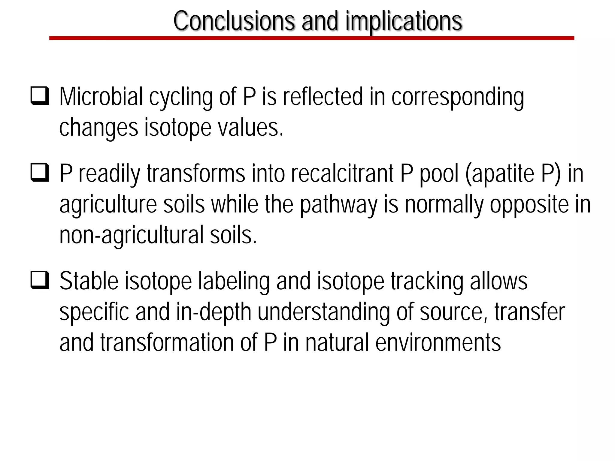 Conclusions and implications
 Microbial cycling of P is reflected in corresponding
changes isotope values.
 P readily transforms into recalcitrant P pool (apatite P) in
agriculture soils while the pathway is normally opposite in
non-agricultural soils.
 Stable isotope labeling and isotope tracking allows
specific and in-depth understanding of source, transfer
and transformation of P in natural environments
 