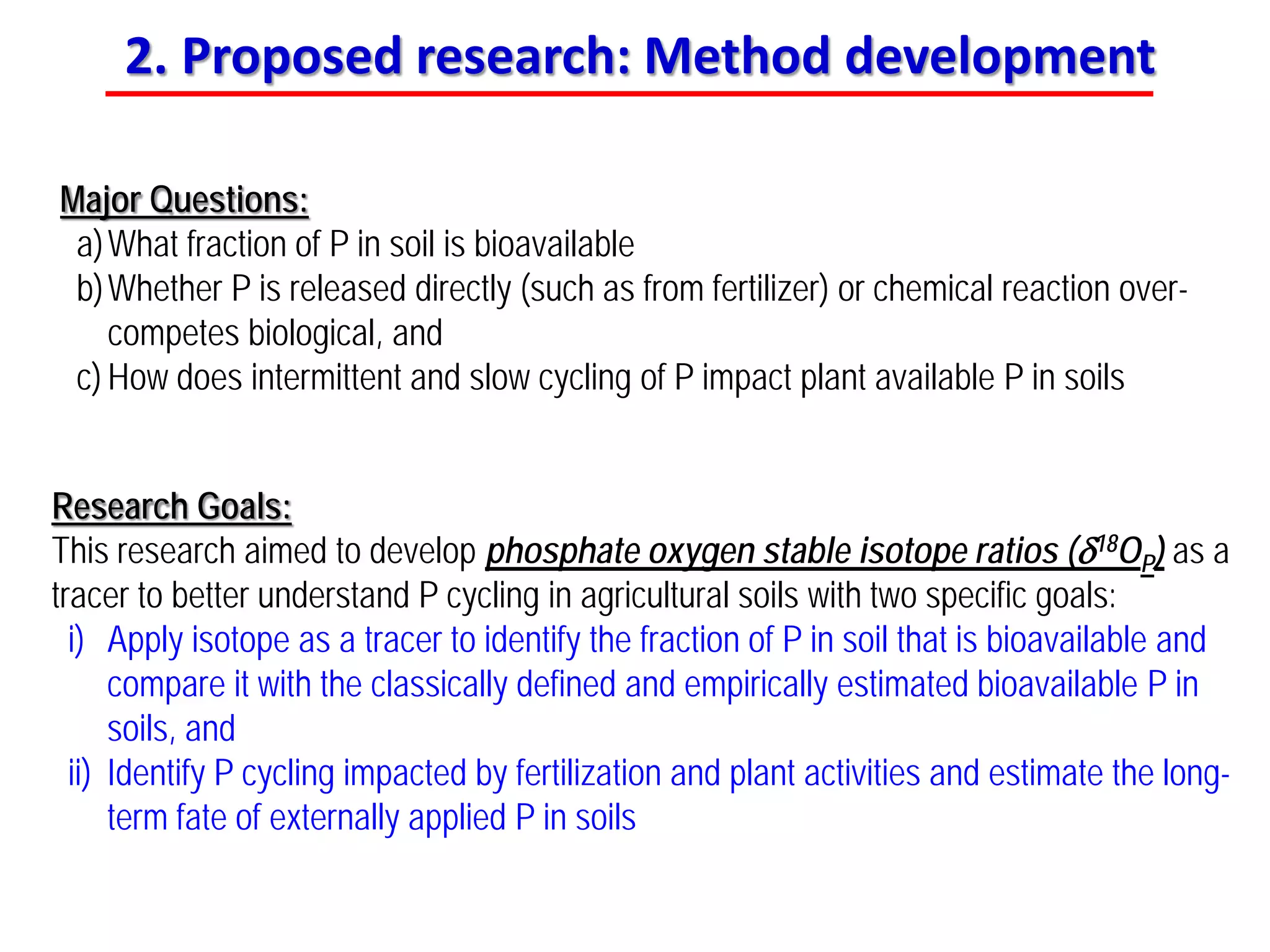 Major Questions:
a)What fraction of P in soil is bioavailable
b)Whether P is released directly (such as from fertilizer) or chemical reaction over-
competes biological, and
c) How does intermittent and slow cycling of P impact plant available P in soils
Research Goals:
This research aimed to develop phosphate oxygen stable isotope ratios (δ18OP) as a
tracer to better understand P cycling in agricultural soils with two specific goals:
i) Apply isotope as a tracer to identify the fraction of P in soil that is bioavailable and
compare it with the classically defined and empirically estimated bioavailable P in
soils, and
ii) Identify P cycling impacted by fertilization and plant activities and estimate the long-
term fate of externally applied P in soils
2. Proposed research: Method development
 