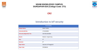 NSHM KNOWLEDGE CAMPUS,
DURGAPUR-GOI (College Code: 273)
Introduction to IoT security
Presented By
Student Name: DEBJIT DOIRA
University Roll No.: 27332020002
University Registration No.: 202730132010002
Branch: Robotics Engineering
Year: 4th
Semester: 8th
Paper Name: Internet of Things(IoT)
Paper Code: PEROB801B
CA1
 