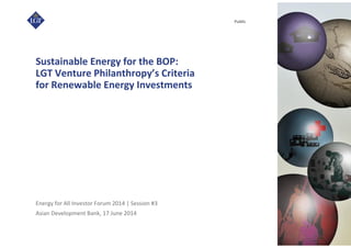 Asian Development Bank, 17 June 2014
Public
Sustainable Energy for the BOP:
LGT Venture Philanthropy’s Criteria
for Renewable Energy Investments
Energy for All Investor Forum 2014 | Session #3
 
